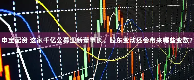 申宝配资 这家千亿公募迎新董事长，股东变动还会带来哪些变数？