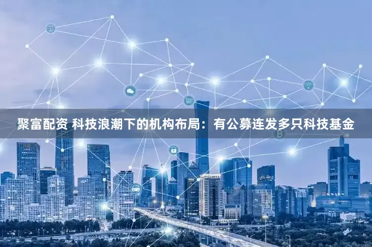 聚富配资 科技浪潮下的机构布局：有公募连发多只科技基金