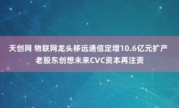天创网 物联网龙头移远通信定增10.6亿元扩产 老股东创想未来CVC资本再注资
