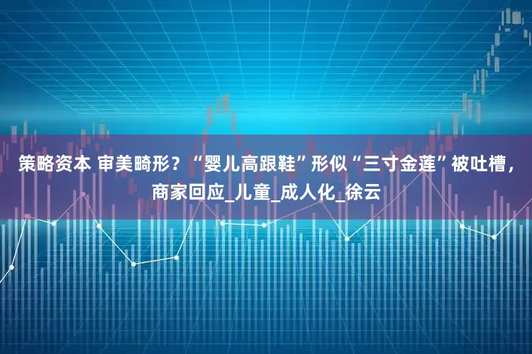 策略资本 审美畸形？“婴儿高跟鞋”形似“三寸金莲”被吐槽，商家回应_儿童_成人化_徐云