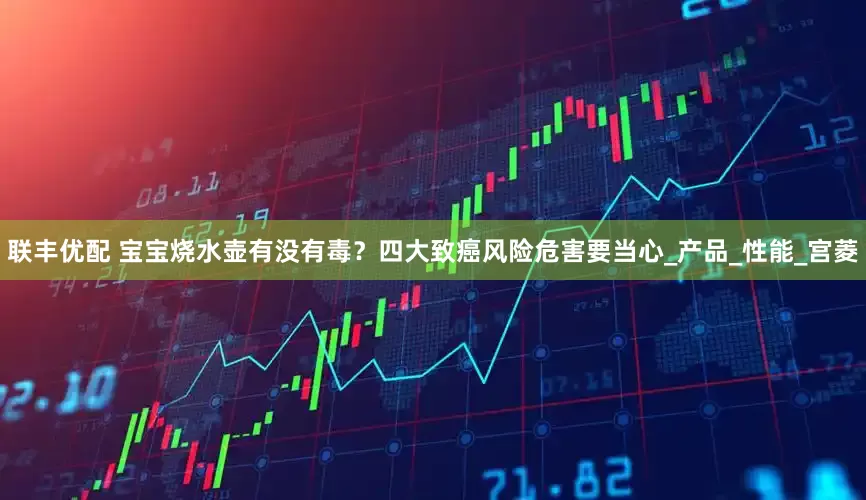 联丰优配 宝宝烧水壶有没有毒？四大致癌风险危害要当心_产品_性能_宫菱