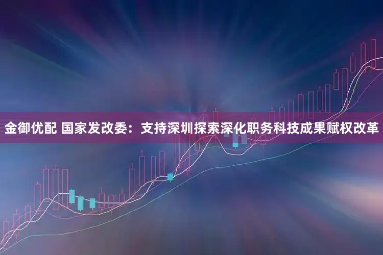 金御优配 国家发改委：支持深圳探索深化职务科技成果赋权改革