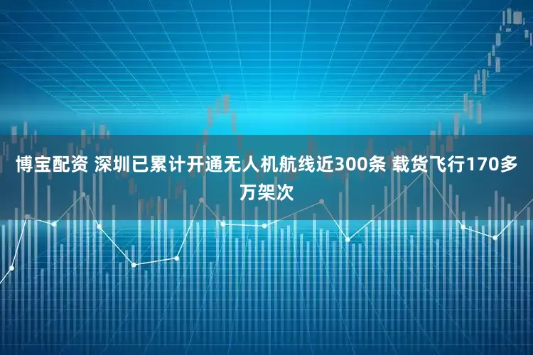 博宝配资 深圳已累计开通无人机航线近300条 载货飞行170多万架次