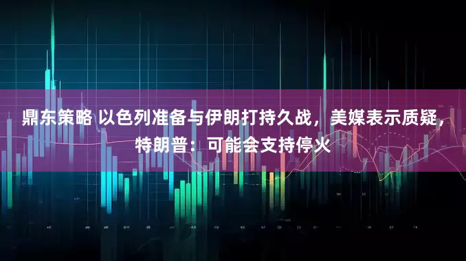 鼎东策略 以色列准备与伊朗打持久战，美媒表示质疑，特朗普：可能会支持停火