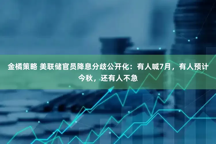 金橘策略 美联储官员降息分歧公开化：有人喊7月，有人预计今秋，还有人不急
