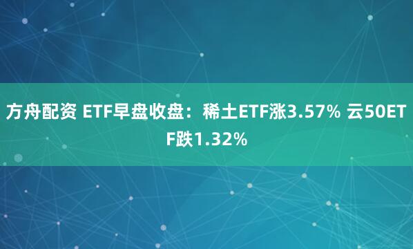方舟配资 ETF早盘收盘：稀土ETF涨3.57% 云50ETF跌1.32%