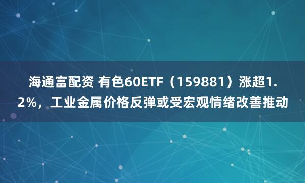 海通富配资 有色60ETF（159881）涨超1.2%，工业金属价格反弹或受宏观情绪改善推动