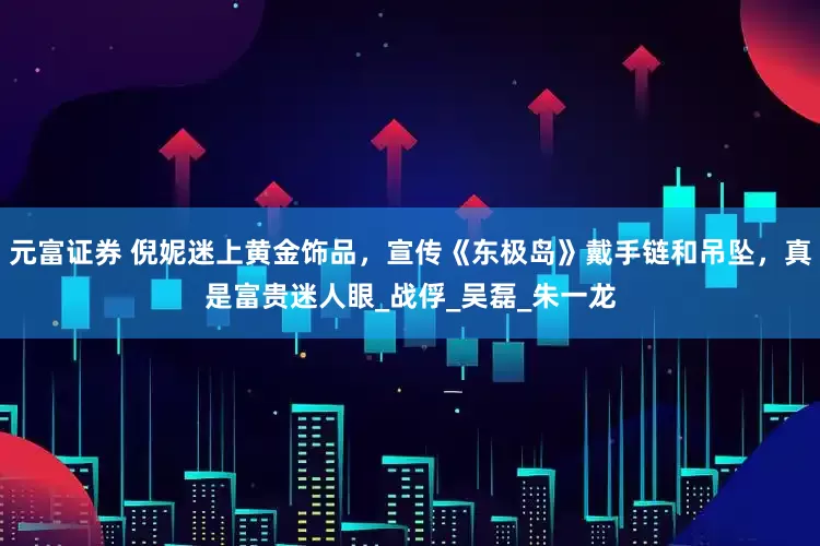 元富证券 倪妮迷上黄金饰品，宣传《东极岛》戴手链和吊坠，真是富贵迷人眼_战俘_吴磊_朱一龙