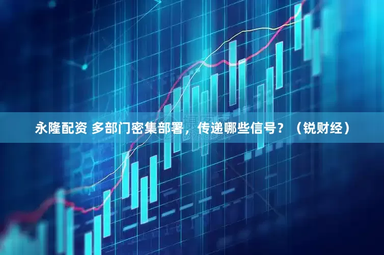 永隆配资 多部门密集部署，传递哪些信号？（锐财经）