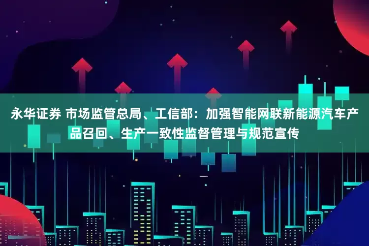 永华证券 市场监管总局、工信部：加强智能网联新能源汽车产品召回、生产一致性监督管理与规范宣传