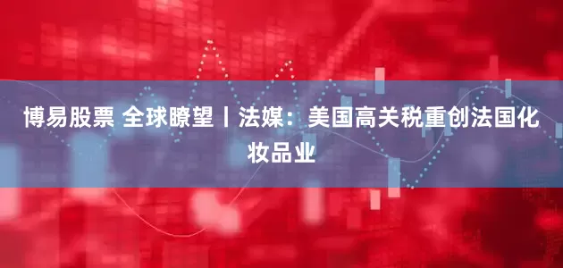 博易股票 全球瞭望丨法媒：美国高关税重创法国化妆品业