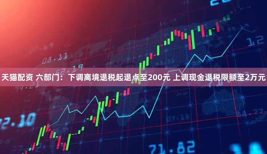 天猫配资 六部门：下调离境退税起退点至200元 上调现金退税限额至2万元