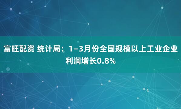 富旺配资 统计局：1—3月份全国规模以上工业企业利润增长0.8%