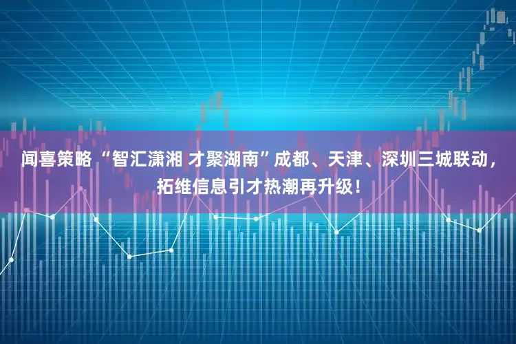 闻喜策略 “智汇潇湘 才聚湖南”成都、天津、深圳三城联动，拓维信息引才热潮再升级！