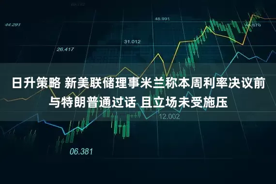 日升策略 新美联储理事米兰称本周利率决议前与特朗普通过话 且立场未受施压