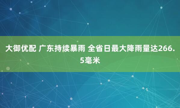 大御优配 广东持续暴雨 全省日最大降雨量达266.5毫米